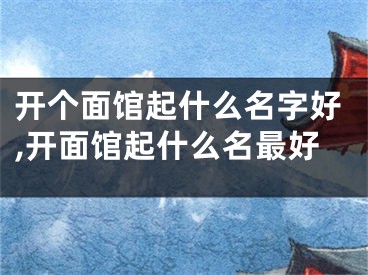开个面馆起什么名字好,开面馆起什么名最好