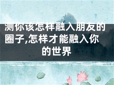 测你该怎样融入朋友的圈子,怎样才能融入你的世界