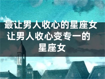 最让男人收心的星座女 让男人收心变专一的星座女