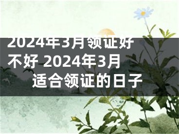 2024年3月领证好不好 2024年3月适合领证的日子