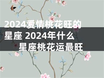 2024爱情桃花旺的星座 2024年什么星座桃花运最旺