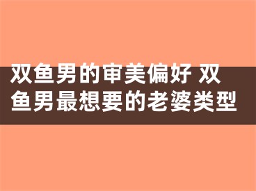 双鱼男的审美偏好 双鱼男最想要的老婆类型