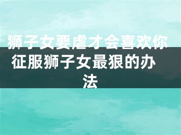 狮子女要虐才会喜欢你 征服狮子女最狠的办法