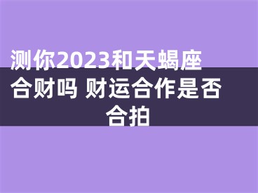 测你2023和天蝎座合财吗 财运合作是否合拍