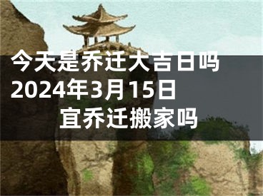 今天是乔迁大吉日吗 2024年3月15日宜乔迁搬家吗