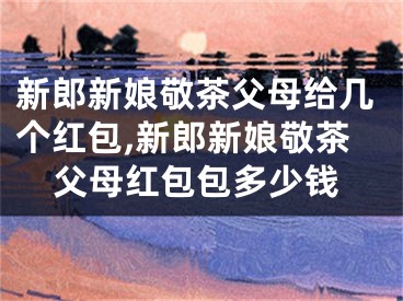 新郎新娘敬茶父母给几个红包,新郎新娘敬茶父母红包包多少钱