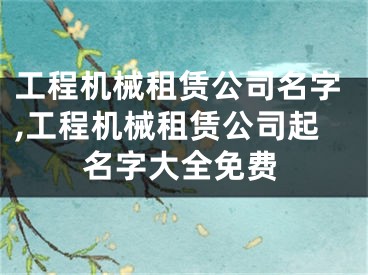 工程机械租赁公司名字,工程机械租赁公司起名字大全免费