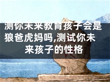 测你未来教育孩子会是狼爸虎妈吗,测试你未来孩子的性格