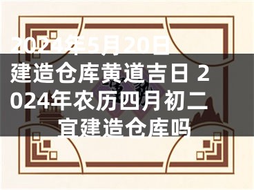 2024年5月20日建造仓库黄道吉日 2024年农历四月初二宜建造仓库吗