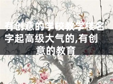 有创意的学校教学楼名字起高级大气的,有创意的教育