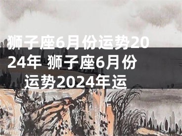狮子座6月份运势2024年 狮子座6月份运势2024年运