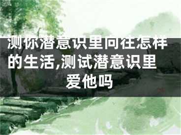测你潜意识里向往怎样的生活,测试潜意识里爱他吗