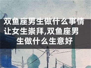 双鱼座男生做什么事情让女生崇拜,双鱼座男生做什么生意好