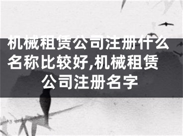 机械租赁公司注册什么名称比较好,机械租赁公司注册名字