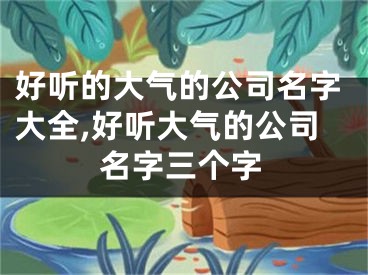 好听的大气的公司名字大全,好听大气的公司名字三个字