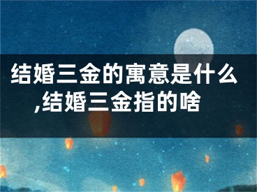 结婚三金的寓意是什么,结婚三金指的啥