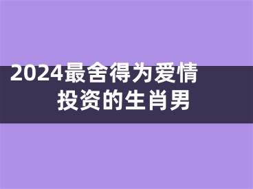 2024最舍得为爱情投资的生肖男