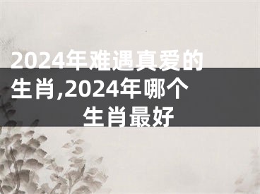 2024年难遇真爱的生肖,2024年哪个生肖最好