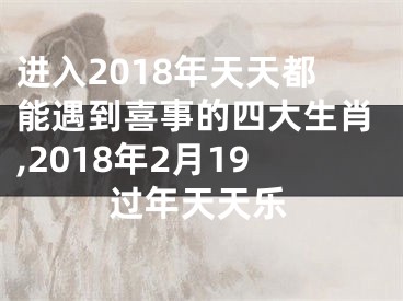 进入2018年天天都能遇到喜事的四大生肖,2018年2月19过年天天乐