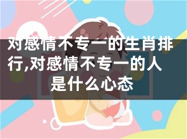 对感情不专一的生肖排行,对感情不专一的人是什么心态
