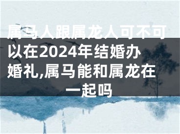 属马人跟属龙人可不可以在2024年结婚办婚礼,属马能和属龙在一起吗