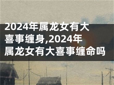 2024年属龙女有大喜事缠身,2024年属龙女有大喜事缠命吗