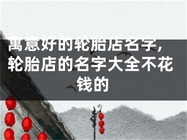 寓意好的轮胎店名字,轮胎店的名字大全不花钱的