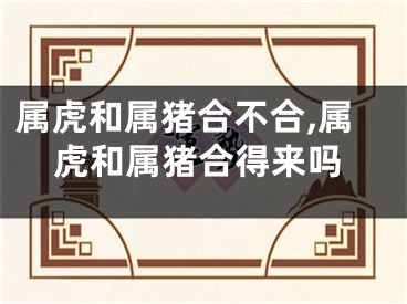 属虎和属猪合不合,属虎和属猪合得来吗