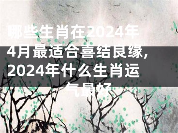 哪些生肖在2024年4月最适合喜结良缘,2024年什么生肖运气最好