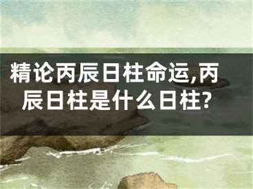 精论丙辰日柱命运,丙辰日柱是什么日柱?