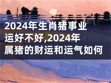 2024年生肖猪事业运好不好,2024年属猪的财运和运气如何