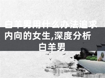 白羊男用什么办法追求内向的女生,深度分析白羊男