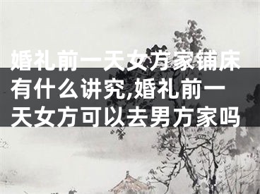 婚礼前一天女方家铺床有什么讲究,婚礼前一天女方可以去男方家吗