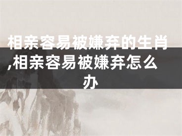 相亲容易被嫌弃的生肖,相亲容易被嫌弃怎么办