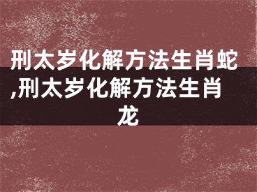 刑太岁化解方法生肖蛇,刑太岁化解方法生肖龙