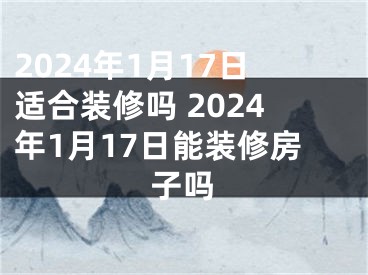 2024年1月17日适合装修吗 2024年1月17日能装修房子吗