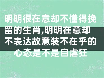 明明很在意却不懂得挽留的生肖,明明在意却不表达故意装不在乎的心态是不是自虐狂