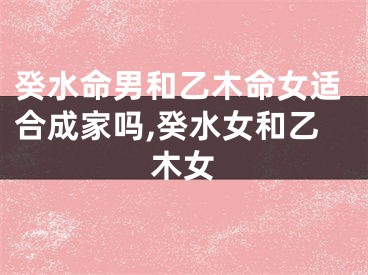 癸水命男和乙木命女适合成家吗,癸水女和乙木女
