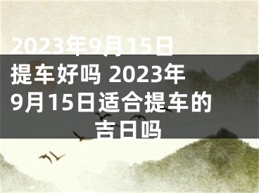 2023年9月15日提车好吗 2023年9月15日适合提车的吉日吗