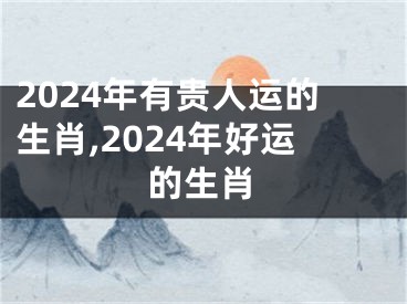2024年有贵人运的生肖,2024年好运的生肖