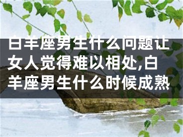 白羊座男生什么问题让女人觉得难以相处,白羊座男生什么时候成熟