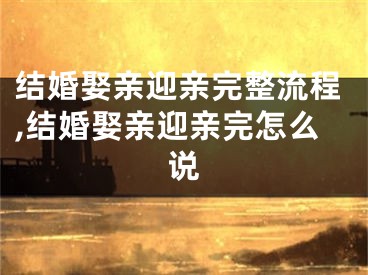 结婚娶亲迎亲完整流程,结婚娶亲迎亲完怎么说