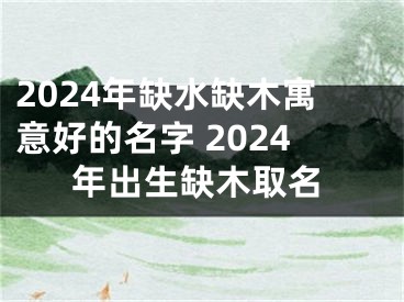 2024年缺水缺木寓意好的名字 2024年出生缺木取名