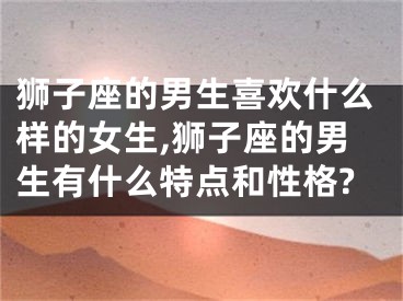 狮子座的男生喜欢什么样的女生,狮子座的男生有什么特点和性格?