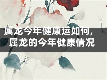 属龙今年健康运如何,属龙的今年健康情况