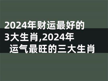 2024年财运最好的3大生肖,2024年运气最旺的三大生肖
