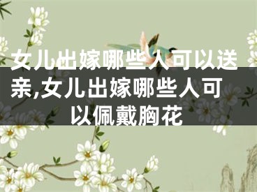 女儿出嫁哪些人可以送亲,女儿出嫁哪些人可以佩戴胸花