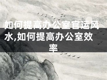 如何提高办公室官运风水,如何提高办公室效率