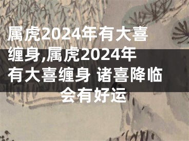 属虎2024年有大喜缠身,属虎2024年有大喜缠身 诸喜降临会有好运