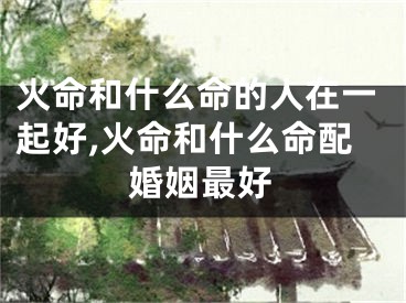 火命和什么命的人在一起好,火命和什么命配婚姻最好